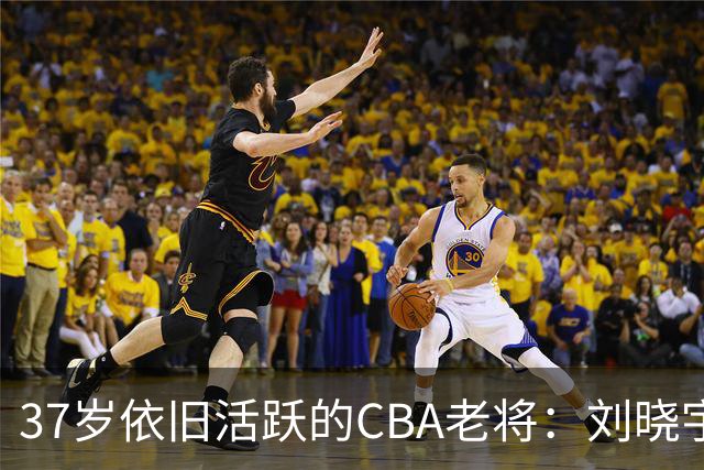 37岁依旧活跃的CBA老将：刘晓宇的传奇之路